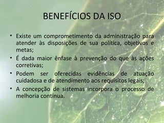 BENEFÍCIOS DA ISO
• Existe um comprometimento da administração para
atender às disposições de sua política, objetivos e
metas;
• É dada maior ênfase à prevenção do que às ações
corretivas;
• Podem ser oferecidas evidências de atuação
cuidadosa e de atendimento aos requisitos legais;
• A concepção de sistemas incorpora o processo de
melhoria contínua.
 