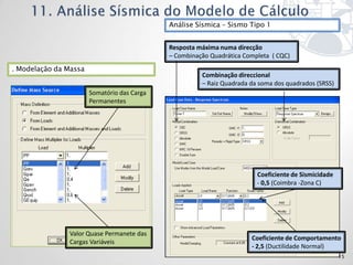 Análise Sísmica – Sismo Tipo 1


                                             Resposta máxima numa direcção
                                             – Combinação Quadrática Completa ( CQC)
. Modelação da Massa
                                                       Combinação direccional
                                                       – Raiz Quadrada da soma dos quadrados (SRSS)
                       Somatório das Carga
                       Permanentes




                                                                         Coeficiente de Sismicidade
                                                                         - 0,5 (Coimbra -Zona C)




               Valor Quase Permanete das
                                                                       Coeficiente de Comportamento
               Cargas Variáveis
                                                                       - 2,5 (Ductilidade Normal)
                                                                                                      15
 