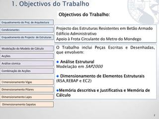 Objectivos do Trabalho:
Enquadramento do Proj. de Arquitectura

Condicionantes                            Projecto das Estruturas Resistentes em Betão Armado
                                          Edifício Administrativo
Enquadramento do Projecto de Estruturas
                                          Apoio à Frota Circulante do Metro do Mondego

Modelação do Modelo de Cálculo            O Trabalho inclui Peças Escritas e Desenhadas,
                                          que envolvem:
Acções

Análise sísmica                            Análise Estrutural
                                          Modelação em SAP2000
Combinação de Acções
                                            Dimensionamento de Elementos Estruturais
Dimensionamento Vigas                     (RSA,REBAP e EC2)

Dimensionamento Pilares                    Memória descritiva e Justificativa e Memória de
Dimensionamento Lajes                     Cálculo

Dimensionamento Sapatas


                                                                                                2
 