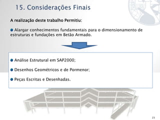 A realização deste trabalho Permitiu:

  Alargar conhecimentos fundamentais para o dimensionamento de
estruturas e fundações em Betão Armado.




  Análise Estrutural em SAP2000;

  Desenhos Geométricos e de Pormenor;

  Peças Escritas e Desenhadas.




                                                                 23
 