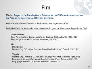 Título: Projecto de Fundações e Estruturas do Edifício Administrativo
do Parque de Materiais e Oficinas de Ceira.

Pedro André Gomes Carreira - Bacharelato em Engenharia Civil

Trabalho Final de Mestrado para obtenção do grau de Mestre em Engenharia Civil


    Orientadores:
    Eng. António José Carrasquinho de Freitas, Prof. Adjunto (ISEL/IPL)
    Eng. Jorge Manuel Gil Nunes Meneses, PROFICO

    Júri:
      Presidente:
      Mestre Eng.ª Cristina Ferreira Brito Machado, Prof. Coord. (ISEL/IPL)

      Vogais:
      Mestre Eng. António Carlos Sousa Gorgulho, Prof. Adjunto (ISEL/IPL)
      Eng. António José Carrasquinho de Freitas, Prof. Adjunto (ISEL/IPL)
      Eng. Jorge Manuel Gil Nunes Meneses, PROFICO

                                                                                 24
 
