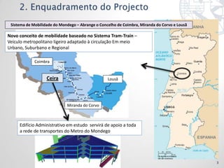 Sistema de Mobilidade do Mondego – Abrange o Concelho de Coimbra, Miranda do Corvo e Lousã

Novo conceito de mobilidade baseado no Sistema Tram-Train –
Veículo metropolitano ligeiro adaptado à circulação Em meio
Urbano, Suburbano e Regional

             Coimbra


                   Ceira                          Lousã




                             Miranda do Corvo



     Edifício Administrativo em estudo servirá de apoio a toda
     a rede de transportes do Metro do Mondego




                                                                                              3
 