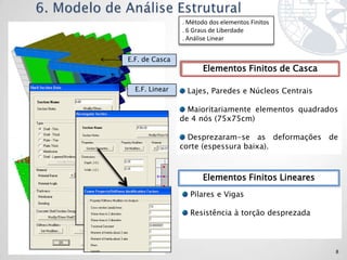 . Método dos elementos Finitos
                . 6 Graus de Liberdade
                . Análise Linear


E.F. de Casca
                       Elementos Finitos de Casca

  E.F. Linear    Lajes, Paredes e Núcleos Centrais

                  Maioritariamente elementos quadrados
                de 4 nós (75x75cm)

                  Desprezaram-se as deformações de
                corte (espessura baixa).



                       Elementos Finitos Lineares
                  Pilares e Vigas

                  Resistência à torção desprezada



                                                     8
 