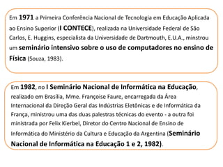 Em 1971 a Primeira Conferência Nacional de Tecnologia em Educação Aplicada
ao Ensino Superior (I CONTECE), realizada na Universidade Federal de São
Carlos, E. Huggins, especialista da Universidade de Dartmouth, E.U.A., minstrou
um seminário intensivo sobre o uso de computadores no ensino de
Física (Souza, 1983).


Em 1982, no I Seminário Nacional de Informática na Educação,
realizado em Brasília, Mme. Françoise Faure, encarregada da Área
Internacional da Direção Geral das Indústrias Eletônicas e de Informática da
França, ministrou uma das duas palestras técnicas do evento - a outra foi
ministrada por Felix Kierbel, Diretor do Centro Nacional de Ensino de
Informática do Ministério da Cultura e Educação da Argentina (Seminário
Nacional de Informática na Educação 1 e 2, 1982).
 