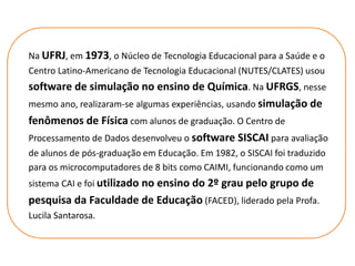 Na UFRJ, em 1973, o Núcleo de Tecnologia Educacional para a Saúde e o
Centro Latino-Americano de Tecnologia Educacional (NUTES/CLATES) usou
software de simulação no ensino de Química. Na UFRGS, nesse
mesmo ano, realizaram-se algumas experiências, usando simulação de
fenômenos de Física com alunos de graduação. O Centro de
Processamento de Dados desenvolveu o software SISCAI para avaliação
de alunos de pós-graduação em Educação. Em 1982, o SISCAI foi traduzido
para os microcomputadores de 8 bits como CAIMI, funcionando como um
sistema CAI e foi utilizado no ensino do 2º grau pelo grupo de
pesquisa da Faculdade de Educação (FACED), liderado pela Profa.
Lucila Santarosa.
 