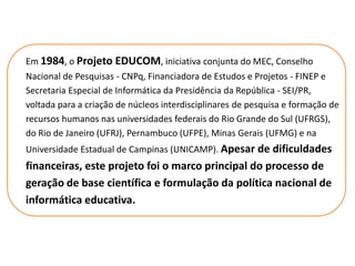 Em 1984, o Projeto EDUCOM, iniciativa conjunta do MEC, Conselho
Nacional de Pesquisas - CNPq, Financiadora de Estudos e Projetos - FINEP e
Secretaria Especial de Informática da Presidência da República - SEI/PR,
voltada para a criação de núcleos interdisciplinares de pesquisa e formação de
recursos humanos nas universidades federais do Rio Grande do Sul (UFRGS),
do Rio de Janeiro (UFRJ), Pernambuco (UFPE), Minas Gerais (UFMG) e na
Universidade Estadual de Campinas (UNICAMP). Apesar de dificuldades
financeiras, este projeto foi o marco principal do processo de
geração de base científica e formulação da política nacional de
informática educativa.
 