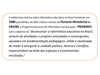 A sólida base teórica sobre informática educativa no Brasil existente em
1989 possibilitou ao MEC instituir através da Portaria Ministerial n.
549/89, o Programa Nacional de Informática na Educação - PRONINFE,
com o objetivo de “desenvolver a informática educativa no Brasil,
através de atividades e projetos articulados e convergentes,
apoiados em fundamentação pedagógica, sólida e atualizada,
de modo a assegurar a unidade política, técnica e científica
imprescindível ao êxito dos esforços e investimentos
envolvidos.”
 