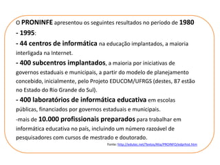 O PRONINFE apresentou os seguintes resultados no período de 1980
- 1995:
- 44 centros de informática na educação implantados, a maioria
interligada na Internet.
- 400 subcentros implantados, a maioria por iniciativas de
governos estaduais e municipais, a partir do modelo de planejamento
concebido, inicialmente, pelo Projeto EDUCOM/UFRGS (destes, 87 estão
no Estado do Rio Grande do Sul).
- 400 laboratórios de informática educativa em escolas
públicas, financiados por governos estaduais e municipais.
-mais de 10.000 profissionais preparados para trabalhar em
informática educativa no país, incluindo um número razoável de
pesquisadores com cursos de mestrado e doutorado.
                                    Fonte: http://edutec.net/Textos/Alia/PROINFO/edprhist.htm
 