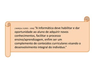 “A Informática deve habilitar e dar
( MARÇAL FLORES - 1996)

oportunidade ao aluno de adquirir novos
conhecimentos, facilitar o processo
ensino/aprendizagem, enfim ser um
complemento de conteúdos curriculares visando o
desenvolvimento integral do indivíduo.”
 