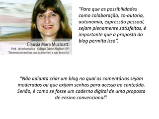 "Para que as possibilidades
                           como colaboração, co-autoria,
                           autonomia, expressão pessoal,
                           sejam plenamente satisfeitas, é
                           importante que a proposta do
                           blog permita isso”.




 “Não adianta criar um blog no qual os comentários sejam
moderados ou que exijam senhas para acesso ao conteúdo.
Senão, é como se fosse um caderno digital de uma proposta
                 de ensino convencional”.
 