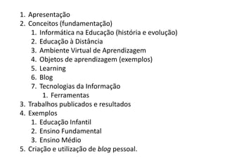 1. Apresentação
2. Conceitos (fundamentação)
    1. Informática na Educação (história e evolução)
    2. Educação à Distância
    3. Ambiente Virtual de Aprendizagem
    4. Objetos de aprendizagem (exemplos)
    5. Learning
    6. Blog
    7. Tecnologias da Informação
        1. Ferramentas
3. Trabalhos publicados e resultados
4. Exemplos
    1. Educação Infantil
    2. Ensino Fundamental
    3. Ensino Médio
5. Criação e utilização de blog pessoal.
 