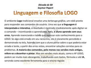 Década de 80
                               Seymor Papert




O ambiente Logo tradicional envolve uma tartaruga gráfica, um robô pronto
para responder aos comandos do usuário. Uma vez que a linguagem é
interpretada e interativa, o resultado é mostrado imediatamente após digitar-se
o comando – incentivando o aprendizado. Nela, o aluno aprende com seus
erros. Aprende vivenciando e tendo que repassar este conhecimento para o
LOGO. Se algo está errado em seu raciocínio, isto é claramente percebido e
demonstrado na tela, fazendo com que o aluno pense sobre o que poderia estar
errado e tente, a partir dos erros vistos, encontrar soluções corretas para os
problemas. A maioria dos comandos, pelo menos nas versões mais antigas,
refere-se a desenhar e pintar. Mas em versões mais atuais, como o AF LOGO,
podem ser muito mais abrangente, trabalhando com textos, fórmulas e até IA,
servindo como excelente ferramenta para o ensino regular.
 