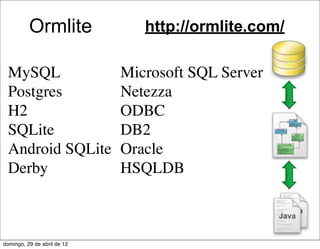 Ormlite               http://ormlite.com/

 MySQL                       Microsoft SQL Server
 Postgres                    Netezza
 H2                          ODBC
 SQLite                      DB2
 Android SQLite              Oracle
 Derby                       HSQLDB



domingo, 29 de abril de 12
 