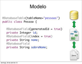 Modelo

  @DatabaseTable(tableName="pessoas")
  public class Pessoa {

  	     @DatabaseField(generatedId = true)
  	     private Integer id;
  	     @DatabaseField(index = true)
  	     private String nome;
  	     @DatabaseField
  	     private String sobreNome;




domingo, 29 de abril de 12
 