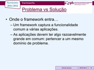 Seminário   frameworks
2011/2012
            Problema vs Solução

• Onde o framework entra…
  – Um framework captura a funcionalidade
    comum a várias aplicações.
  – As aplicações devem ter algo razoavelmente
    grande em comum: pertencer a um mesmo
    domínio de problema.




                               Arlindo Santos   09-05-2012   10
 
