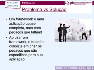 Seminário   frameworks
2011/2012
            Problema vs Solução
• Um framework é uma
  aplicação quase
  completa, mas com
  pedaços que faltam!
• Ao usar um
  framework, o trabalho
  consiste em criar os
  pedaços que são
  específicos para sua
  aplicação.

                            Arlindo Santos   09-05-2012   11
 