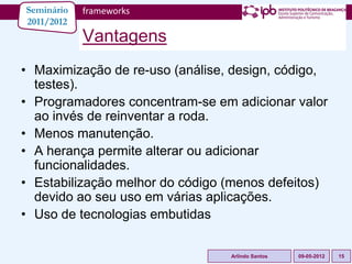 Seminário   frameworks
2011/2012
            Vantagens
• Maximização de re-uso (análise, design, código,
  testes).
• Programadores concentram-se em adicionar valor
  ao invés de reinventar a roda.
• Menos manutenção.
• A herança permite alterar ou adicionar
  funcionalidades.
• Estabilização melhor do código (menos defeitos)
  devido ao seu uso em várias aplicações.
• Uso de tecnologias embutidas

                                 Arlindo Santos   09-05-2012   15
 