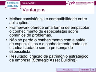 Seminário   frameworks
2011/2012
            Vantagens
• Melhor consistência e compatibilidade entre
  aplicações.
• Framework oferece uma forma de empacotar
  o conhecimento de especialistas sobre
  domínios de problemas.
• Não se perde o conhecimento com a saída
  de especialistas e o conhecimento pode ser
  usado/estudado sem a presença do
  especialista.
• Resultado: criação de patrimônio estratégico
  da empresa (Strategic Asset Building).

                               Arlindo Santos   09-05-2012   16
 