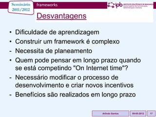 Seminário   frameworks
2011/2012
            Desvantagens

• Dificuldade de aprendizagem
• Construir um framework é complexo
- Necessita de planeamento
• Quem pode pensar em longo prazo quando
  se está competindo "On Internet time"?
- Necessário modificar o processo de
  desenvolvimento e criar novos incentivos
- Benefícios são realizados em longo prazo

                             Arlindo Santos   09-05-2012   17
 