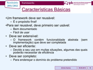 Seminário   frameworks
2011/2012
            Características Básicas
•Um framework deve ser reusável:
   – É o propósito final!
•Para ser reusável, deve primeiro ser usável:
   – Bem documentado
   – Fácil de usar
• Deve ser extensível:
   – O framework contém funcionalidade abstrata             (sem
     implementação) que deve ser completada
• Deve ser eficiente:
   – Devido a seu uso em muitas situações, algumas das quais
     poderão necessitar de eficiência
• Deve ser completo:
   – Para endereçar o domínio do problema pretendido

                                        Arlindo Santos   09-05-2012   18
 