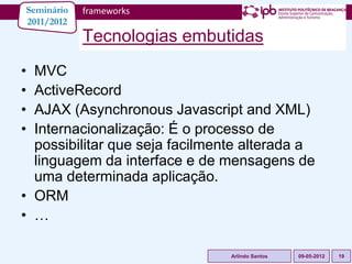 Seminário   frameworks
2011/2012
            Tecnologias embutidas
• MVC
• ActiveRecord
• AJAX (Asynchronous Javascript and XML)
• Internacionalização: É o processo de
  possibilitar que seja facilmente alterada a
  linguagem da interface e de mensagens de
  uma determinada aplicação.
• ORM
• …

                                Arlindo Santos   09-05-2012   19
 