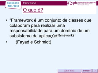 Seminário   frameworks
2011/2012
            O que é?

• “Framework é um conjunto de classes que
  colaboram para realizar uma
  responsabilidade para um domínio de um
  subsistema da aplicação.”
                       • Frameworks

•    (Fayad e Schmidt)




                            Arlindo Santos   09-05-2012   2
 