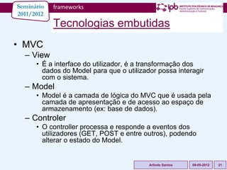 Seminário   frameworks
2011/2012
            Tecnologias embutidas
• MVC
  – View
      • É a interface do utilizador, é a transformação dos
        dados do Model para que o utilizador possa interagir
        com o sistema.
  – Model
      • Model é a camada de lógica do MVC que é usada pela
        camada de apresentação e de acesso ao espaço de
        armazenamento (ex: base de dados).
  – Controler
      • O controller processa e responde a eventos dos
        utilizadores (GET, POST e entre outros), podendo
        alterar o estado do Model.


                                          Arlindo Santos   09-05-2012   21
 