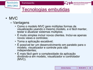 Seminário   frameworks
2011/2012
            Tecnologias embutidas
• MVC
  – Vantagens
      • Como o modelo MVC gere múltiplas formas de
        visualização usando o mesmo modelo, e é fácil manter,
        testar e atualizar sistemas múltiplos;
      • É muito simples incluir novos clientes. Inclui-se apenas
        novos views e controles;
      • Torna a aplicação escalável;
      • É possível ter um desenvolvimento em paralelo para o
        modelo, visualizador e controle pois são
        independentes;
      • É mais fácil gerir a complexidade da aplicação
        dividindo-a em modelo, visualizador e controlador
        (MVC).

                                           Arlindo Santos   09-05-2012   22
 