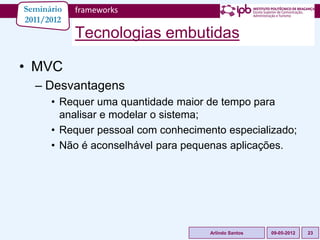 Seminário   frameworks
2011/2012
            Tecnologias embutidas

• MVC
  – Desvantagens
      • Requer uma quantidade maior de tempo para
        analisar e modelar o sistema;
      • Requer pessoal com conhecimento especializado;
      • Não é aconselhável para pequenas aplicações.




                                     Arlindo Santos   09-05-2012   23
 