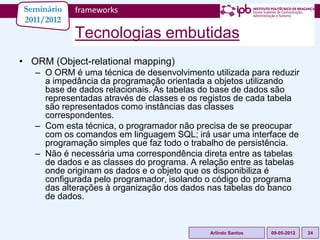 Seminário   frameworks
2011/2012
            Tecnologias embutidas
• ORM (Object-relational mapping)
   – O ORM é uma técnica de desenvolvimento utilizada para reduzir
     a impedância da programação orientada a objetos utilizando
     base de dados relacionais. As tabelas do base de dados são
     representadas através de classes e os registos de cada tabela
     são representados como instâncias das classes
     correspondentes.
   – Com esta técnica, o programador não precisa de se preocupar
     com os comandos em linguagem SQL; irá usar uma interface de
     programação simples que faz todo o trabalho de persistência.
   – Não é necessária uma correspondência direta entre as tabelas
     de dados e as classes do programa. A relação entre as tabelas
     onde originam os dados e o objeto que os disponibiliza é
     configurada pelo programador, isolando o código do programa
     das alterações à organização dos dados nas tabelas do banco
     de dados.


                                            Arlindo Santos   09-05-2012   24
 