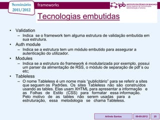 Seminário     frameworks
 2011/2012
               Tecnologias embutidas
• Validation
   – Indica se o framework tem alguma estrutura de validação embutida em
     sua estrutura.
• Auth module
   – Indica se a estrutura tem um módulo embutido para assegurar a
     autenticação do utilizador.
• Modules
   – Indica se a estrutura do framework é modularizada por exemplo, possui
     um parser da alimentação de RSS, o módulo de separação de pdf´s ou
     etc;
• Tableless
   – O nome Tableless é um nome mais “publicitário” para se referir a sites
     que seguem os Padrões. Os sites Tableless não são construídos
     usando as tables. Elas usam XHTML para apresentar a informação e
     as Folhas de Estilo (CSS) para formatar essa informação.
     Pelo motivo de as tables não serem usadas para a
     estruturação, essa metodologia se chama Tableless.


                                                   Arlindo Santos   09-05-2012   25
 