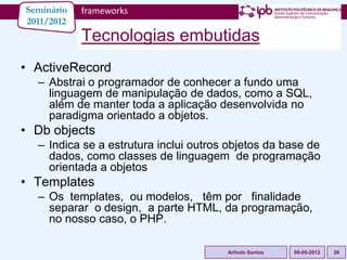Seminário   frameworks
2011/2012
            Tecnologias embutidas
• ActiveRecord
  – Abstrai o programador de conhecer a fundo uma
    linguagem de manipulação de dados, como a SQL,
    além de manter toda a aplicação desenvolvida no
    paradigma orientado a objetos.
• Db objects
  – Indica se a estrutura inclui outros objetos da base de
    dados, como classes de linguagem de programação
    orientada a objetos
• Templates
  – Os templates, ou modelos, têm por finalidade
    separar o design, a parte HTML, da programação,
    no nosso caso, o PHP.

                                       Arlindo Santos   09-05-2012   26
 