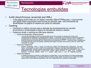 Seminário        frameworks
    2011/2012
                     Tecnologias embutidas
•    AJAX (Asynchronous Javascript and XML)
      – Toda página AJAX está em um objeto chamado XMLHTTPRequest, o qual permite
        que sejam feitas requisições assíncronas ao servidor web, não precisando de
        atualizações na página ou espera por parte do utilizador.
•    Caching
      – Caching é o melhor recurso para a redução de processamento do servidor
        envolvendo a renderização e lógica da camada de acesso a dados.
      – Podemos dividir o caching em três tipos básicos:
           •   Cache de Respostas (OutputCache)
                 –   O cache de respostas é a forma mais simples de se tirar proveito do sistema de cache, sem
                     necessidade de redesenho ou alterações de código - o conteúdo a ser enviado ao cliente (resposta) é
                     armazenado em memória e disponibilizado para as próximas requisições. De fato, todo o conteúdo
                     dinâmico pode ser armazenado em mecanismos que suportem o HTTP 1.1 (servidor web, navegadores
                     e proxies) de forma que requisições subsequentes sejam servidas diretamente a partir do cache sem
                     execução de código.
           •   Cache de Fragmento
                 –   Existem situações onde o cache de toda uma página de resposta não é adequado. Um caso
                     óbvio, seria àquele no qual o desenho da aplicação requerer que algumas partes/seções de uma
                     página específica tenham versões específicas para um determinado grupo de utilizadores (e.g. menu
                     baseado no perfil do utilizador) e que outras partes sejam comuns à todos (e.g. conteúdo
                     genérico c/ notícias gerais). Este é o cenário ideal para o uso do fragment caching.
           •   Cache de Objetos
                 –   O objeto de Cache é recriado a cada reinício da aplicação, o que nos lembra uma certa similaridade
                     com o objeto Application. A principal diferença entre os dois reside no fato de que o objeto de Cache
                     proporciona funcionalidade específicas, tais como dependências e políticas de expiração.




                                                                                   Arlindo Santos              09-05-2012    27
 