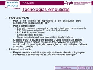 Seminário    frameworks
 2011/2012
              Tecnologias embutidas
• Integração PEAR
   – Pear é um sistema de repositório e de distribuição para
     componentes reutilizáveis de PHP.
   – Pear é composto por:
       • Repositório organizado e padronizado de código aberto para programadores de
         PHP Sistema para a distribuição e manutenção de pacotes.
       • PFC (PHP Foundation Classes).
       • Estilo padronizado de código.
       • Sites e listas de discussão para a comunidade de colaboradores.
   – O código PEAR é dividido em “pacotes”. Cada pacote é um projeto
     separado com sua própria equipe de desenvolvimento, número de
     versão, ciclo da publicação, documentação e uma relação definida
     a outros pacotes.
• Internacionalização
   – É o processo de possibilitar que seja facilmente alterada a linguagem
     da interface e de mensagens de uma determinada aplicação.




                                                         Arlindo Santos     09-05-2012   28
 