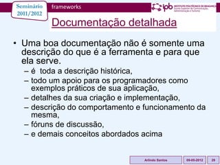 Seminário   frameworks
2011/2012
            Documentação detalhada
• Uma boa documentação não é somente uma
  descrição do que é a ferramenta e para que
  ela serve.
  – é toda a descrição histórica,
  – todo um apoio para os programadores como
    exemplos práticos de sua aplicação,
  – detalhes da sua criação e implementação,
  – descrição do comportamento e funcionamento da
    mesma,
  – fóruns de discussão,
  – e demais conceitos abordados acima


                                 Arlindo Santos   09-05-2012   29
 