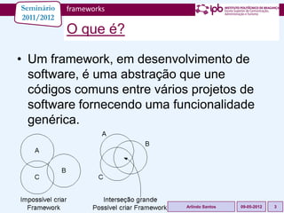 Seminário   frameworks
2011/2012
            O que é?

• Um framework, em desenvolvimento de
  software, é uma abstração que une
  códigos comuns entre vários projetos de
  software fornecendo uma funcionalidade
  genérica.




                             Arlindo Santos   09-05-2012   3
 