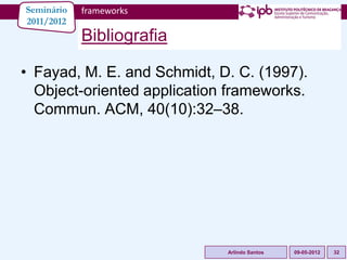 Seminário   frameworks
2011/2012
            Bibliografia

• Fayad, M. E. and Schmidt, D. C. (1997).
  Object-oriented application frameworks.
  Commun. ACM, 40(10):32–38.




                             Arlindo Santos   09-05-2012   32
 