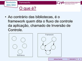 Seminário   frameworks
2011/2012
            O que é?

• Ao contrário das bibliotecas, é o
  framework quem dita o fluxo de controle
  da aplicação, chamado de Inversão de
  Controle.




                             Arlindo Santos   09-05-2012   4
 