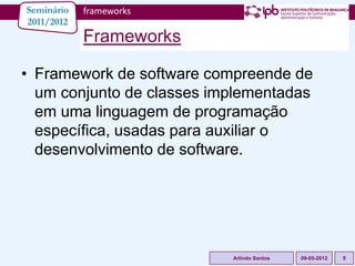 Seminário   frameworks
2011/2012
            Frameworks

• Framework de software compreende de
  um conjunto de classes implementadas
  em uma linguagem de programação
  específica, usadas para auxiliar o
  desenvolvimento de software.




                           Arlindo Santos   09-05-2012   5
 