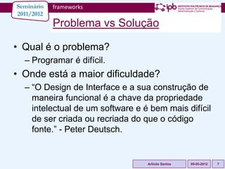Seminário   frameworks
2011/2012
            Problema vs Solução

• Qual é o problema?
  – Programar é difícil.
• Onde está a maior dificuldade?
  – “O Design de Interface e a sua construção de
    maneira funcional é a chave da propriedade
    intelectual de um software e é bem mais difícil
    de ser criada ou recriada do que o código
    fonte.” - Peter Deutsch.


                                  Arlindo Santos   09-05-2012   7
 