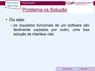 Seminário   frameworks
2011/2012
            Problema vs Solução

• Ou seja:
  – os requisitos funcionais de um software são
    facilmente copiados por outro, uma boa
    solução de interface não.




                               Arlindo Santos   09-05-2012   8
 
