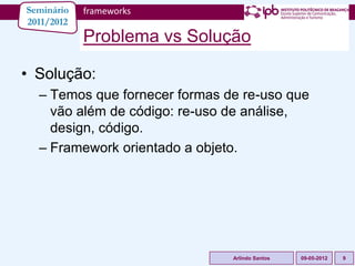 Seminário   frameworks
2011/2012
            Problema vs Solução

• Solução:
  – Temos que fornecer formas de re-uso que
    vão além de código: re-uso de análise,
    design, código.
  – Framework orientado a objeto.




                               Arlindo Santos   09-05-2012   9
 