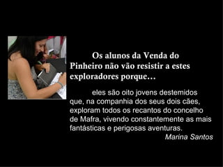 Os alunos da Venda do
Pinheiro não vão resistir a estes
exploradores porque...
       eles são oito jovens destemidos
que, na companhia dos seus dois cães,
exploram todos os recantos do concelho
de Mafra, vivendo constantemente as mais
fantásticas e perigosas aventuras.
                             Marina Santos
 