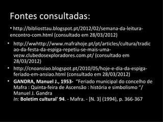 Fontes consultadas:
 • http://bibliosttau.blogspot.pt/2012/02/semana-da-leitura-
 encontro-com.html (consultado em 28/03/2012)
• http://wwhttp://www.mafrahoje.pt/pt/articles/cultura/tradic
  ao-da-festa-da-espiga-repetiu-se-mais-uma-
  vezw.clubedosexploradores.com.pt/ (consultado em
  28/03/2012)
• http://cnoansiao.blogspot.pt/2010/05/hoje-e-dia-da-espiga-
  feriado-em-ansiao.html (consultado em 28/03/2012)
• GANDRA, Manuel J., 1953- “Feriado municipal do concelho de
  Mafra : Quinta-feira de Ascensão : história e simbolismo “/
  Manuel J. Gandra
  In: Boletim cultural' 94. - Mafra. - [N. 3] (1994), p. 366-367
 