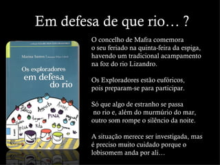 Em defesa de que rio… ?
        O concelho de Mafra comemora
        o seu feriado na quinta-feira da espiga,
        havendo um tradicional acampamento
        na foz do rio Lizandro.

        Os Exploradores estão eufóricos,
        pois preparam-se para participar.

        Só que algo de estranho se passa
        no rio e, além do murmúrio do mar,
        outro som rompe o silêncio da noite.

        A situação merece ser investigada, mas
        é preciso muito cuidado porque o
        lobisomem anda por ali…
 