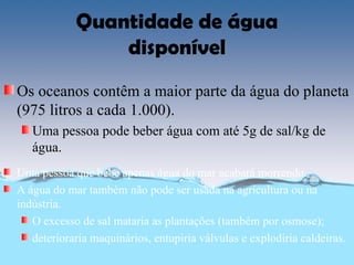 Quantidade de água
                disponível
Os oceanos contêm a maior parte da água do planeta
(975 litros a cada 1.000).
   Uma pessoa pode beber água com até 5g de sal/kg de
   água.
Uma pessoa que bebe apenas água do mar acabará morrendo.
A água do mar também não pode ser usada na agricultura ou na
indústria.
   O excesso de sal mataria as plantações (também por osmose);
   deterioraria maquinários, entupiria válvulas e explodiria caldeiras.
 