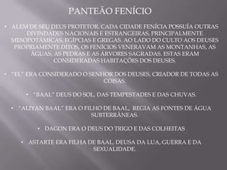 PANTEÃO FENÍCIO
• ALÉM DE SEU DEUS PROTETOR, CADA CIDADE FENÍCIA POSSUÍA OUTRAS
      DIVINDADES NACIONAIS E ESTRANGEIRAS, PRINCIPALMENTE
  MESOPOTÂMICAS, EGÍPCIAS E GREGAS. AO LADO DO CULTO AOS DEUSES
   PROPRIAMENTE DITOS, OS FENÍCIOS VENERAVAM AS MONTANHAS, AS
       ÁGUAS, AS PEDRAS E AS ÁRVORES SAGRADAS. ESTAS ERAM
               CONSIDERADAS HABITAÇÕES DOS DEUSES.

• “EL” ERA CONSIDERADO O SENHOR DOS DEUSES, CRIADOR DE TODAS AS
                             COISAS.

      • “BAAL” DEUS DO SOL, DAS TEMPESTADES E DAS CHUVAS.

  • “ALIYAN BAAL” ERA O FILHO DE BAAL, REGIA AS FONTES DE ÁGUA
                           SUBTERRÂNEAS.

         • DAGON ERA O DEUS DO TRIGO E DAS COLHEITAS

    • ASTARTE ERA FILHA DE BAAL, DEUSA DA LUA, GUERRA E DA
                         SEXUALIDADE.
 