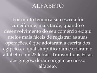 ALFABETO

     Por muito tempo a sua escrita foi
     cuneiforme; mais tarde, quando o
desenvolvimento do seu comércio exigiu
   meios mais fáceis de registrar as suas
 operações, é que adotaram a escrita dos
egípcios, a qual simplificaram e criaram o
alfabeto com 22 letras. Transmitidas Estas
    aos gregos, deram origem ao nosso
                  alfabeto.
 
