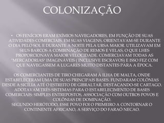 COLONIZAÇÃO

   • OS FENÍCIOS ERAM EXÍMIOS NAVEGADORES, EM FUNÇÃO DE SUAS
  ATIVIDADES COMERCIAIS. EM SUAS VIAGENS, ORIENTAVAM-SE DURANTE
  O DIA PELO SOL E DURANTE A NOITE PELA URSA MAIOR. UTILIZAVAM EM
       SEUS BARCOS A COMBINAÇÃO DE REMOS E VELAS, O QUE LHES
     PROPORCIONAVA MAIOR VELOCIDADE. COMERCIAVAM TODAS AS
   "MERCADORIAS" IMAGINÁVEIS ( INCLUSIVE ESCRAVOS) E ISSO FEZ COM
     QUE NAVEGASSEM A LUGARES MUITO DISTANTES PARA A ÉPOCA.

     OS COMERCIANTES DE TIRO CHEGARAM À ILHA DE MALTA, ONDE
 ESTABELECERAM UMA DE SUAS PRINCIPAIS BASES. FUNDARAM COLÔNIAS
DESDE A SICÍLIA ATÉ O ESTREITO DE GIBRALTAR, DESTACANDO-SE CARTAGO.
     ADOTAVAM TRÊS SISTEMAS PARA O ESTABELECIMENTO DE BASES
 COMERCIAIS: SIMPLES ENTREPOSTOS, ASSOCIAÇÃO COM OUTROS POVOS E
                       COLÔNIAS DE DOMINAÇÃO.
    SEGUNDO HERÓTODO, ESSE POVO FOI O PRIMEIRO A CONTORNAR O
          CONTINENTE AFRICANO, A SERVIÇO DO FARAÓ NECAO.
 