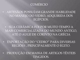 COMÉRCIO

• ARTESÃOS POSSUÍAM GRANDE HABILIDADE
   NO MANEJO DO VIDRO, ADQUIRIDA DOS
                EGÍPCIOS.

 • SUA CERÂMICA FOI POR MUITO TEMPO A
 MAIS COMERCIALIZADA DO MUNDO ANTIGO,
     ATÉ O AUGE DE CORINTO NA GRÉCIA

• EXPORTAÇÃO DO “CEDRO” PARA DIVERSAS
    REGIÕES , PRINCIPALMENTE O EGITO.

• PRODUÇÃO EM MASSA DE ARTIGOS TÊXTEIS
               TINGIDOS.
 